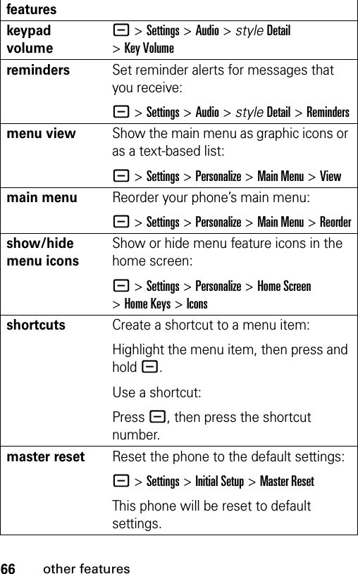 66other featureskeypad volume- &gt;Settings &gt;Audio &gt; styleDetail &gt;Key VolumeremindersSet reminder alerts for messages that you receive:- &gt;Settings &gt;Audio &gt; styleDetail &gt;Remindersmenu viewShow the main menu as graphic icons or as a text-based list:- &gt;Settings &gt;Personalize &gt;Main Menu &gt;Viewmain menu Reorder your phone’s main menu:- &gt;Settings &gt;Personalize &gt;Main Menu &gt;Reordershow/hide menu iconsShow or hide menu feature icons in the home screen:- &gt;Settings &gt;Personalize &gt;Home Screen &gt;Home Keys &gt;Iconsshortcuts Create a shortcut to a menu item:Highlight the menu item, then press and hold -.Use a shortcut:Press -, then press the shortcut number.master resetReset the phone to the default settings:- &gt;Settings &gt;Initial Setup &gt;Master ResetThis phone will be reset to default settings.features