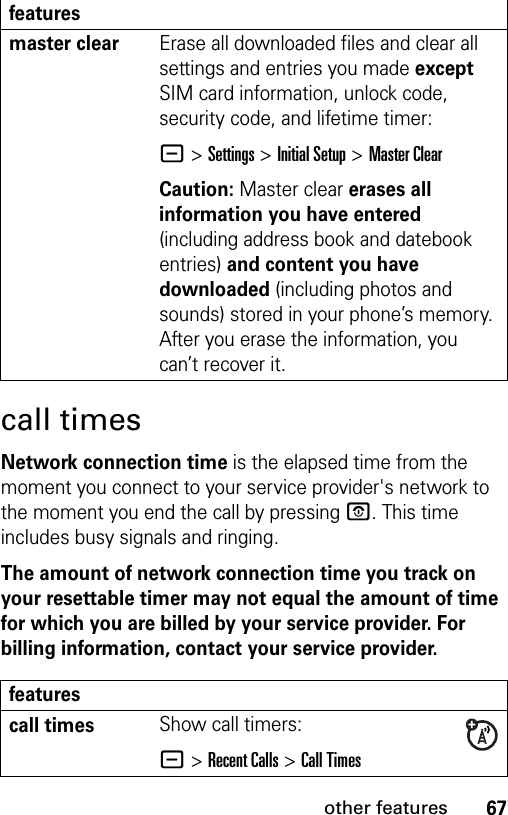 67other featurescall timesNetwork connection time is the elapsed time from the moment you connect to your service provider&apos;s network to the moment you end the call by pressing P. This time includes busy signals and ringing.The amount of network connection time you track on your resettable timer may not equal the amount of time for which you are billed by your service provider. For billing information, contact your service provider.master clear Erase all downloaded files and clear all settings and entries you made except SIM card information, unlock code, security code, and lifetime timer:- &gt;Settings &gt;Initial Setup &gt;Master ClearCaution: Master clear erases all information you have entered (including address book and datebook entries) and content you have downloaded (including photos and sounds) stored in your phone’s memory. After you erase the information, you can’t recover it.featurescall timesShow call timers:- &gt;Recent Calls &gt;Call Timesfeatures