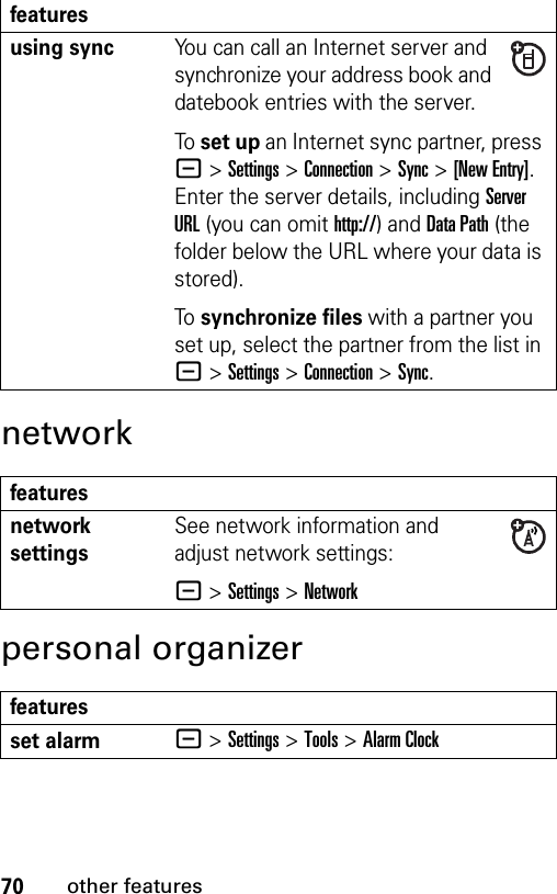 70other featuresnetworkpersonal organizerusing syncYou can call an Internet server and synchronize your address book and datebook entries with the server.To set up an Internet sync partner, press -&gt;Settings &gt;Connection &gt;Sync &gt;[New Entry]. Enter the server details, including Server URL (you can omit http://) and Data Path (the folder below the URL where your data is stored).To synchronize files with a partner you set up, select the partner from the list in -&gt;Settings &gt;Connection &gt;Sync.featuresnetwork settings See network information and adjust network settings:- &gt;Settings &gt;Networkfeaturesset alarm- &gt;Settings &gt;Tools &gt;Alarm Clockfeatures