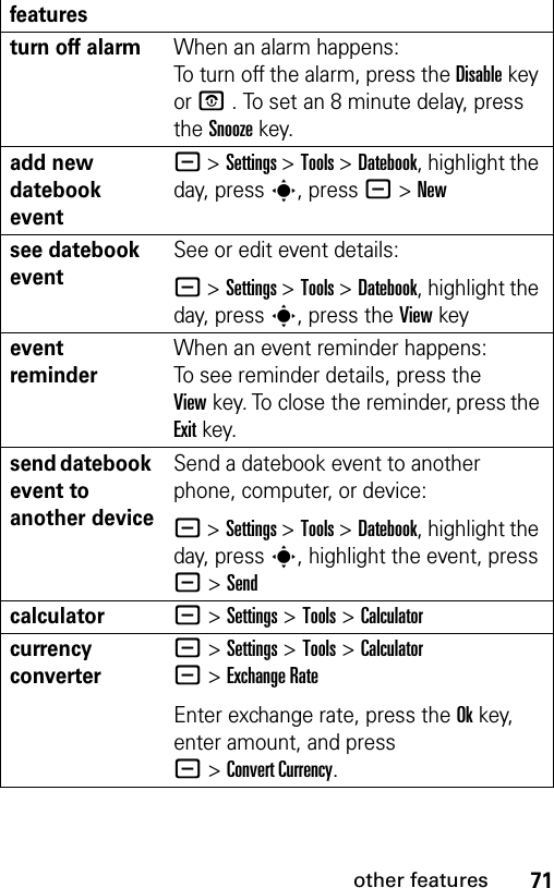 71other featuresturn off alarm When an alarm happens: To turn off the alarm, press the Disablekey or P . To set an 8 minute delay, press the Snoozekey. add new datebook event - &gt;Settings &gt;Tools &gt;Datebook, highlight the day, press s, press -&gt;Newsee datebook eventSee or edit event details:- &gt;Settings &gt;Tools &gt;Datebook, highlight the day, press s, press the View keyevent reminder When an event reminder happens: To see reminder details, press the Viewkey. To close the reminder, press the Exitkey.send datebook event to another deviceSend a datebook event to another phone, computer, or device:- &gt;Settings &gt;Tools &gt;Datebook, highlight the day, presss, highlight the event, press - &gt;Sendcalculator- &gt;Settings &gt;Tools &gt;Calculatorcurrency converter - &gt;Settings &gt;Tools &gt;Calculator -&gt;Exchange RateEnter exchange rate, press the Okkey, enter amount, and press -&gt;Convert Currency.features