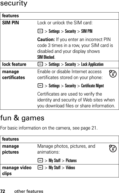 72other featuressecurityfun &amp; gamesFor basic information on the camera, see page 21.featuresSIM PIN Lock or unlock the SIM card:- &gt;Settings &gt;Security &gt;SIM PINCaution: If you enter an incorrect PIN code 3 times in a row, your SIM card is disabled and your display shows SIM Blocked.lock feature- &gt;Settings &gt;Security &gt;Lock Applicationmanage certificatesEnable or disable Internet access certificates stored on your phone:- &gt;Settings &gt;Security &gt;Certificate MgmtCertificates are used to verify the identity and security of Web sites when you download files or share information.featuresmanage picturesManage photos, pictures, and animations:- &gt;My Stuff &gt;Picturesmanage video clips- &gt;My Stuff &gt;Videos