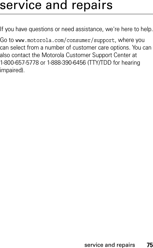 75service and repairsservice and repairsIf you have questions or need assistance, we&apos;re here to help.Go to www.motorola.com/consumer/support, where you can select from a number of customer care options. You can also contact the Motorola Customer Support Center at 1-800-657-5778 or 1-888-390-6456 (TTY/TDD for hearing impaired).