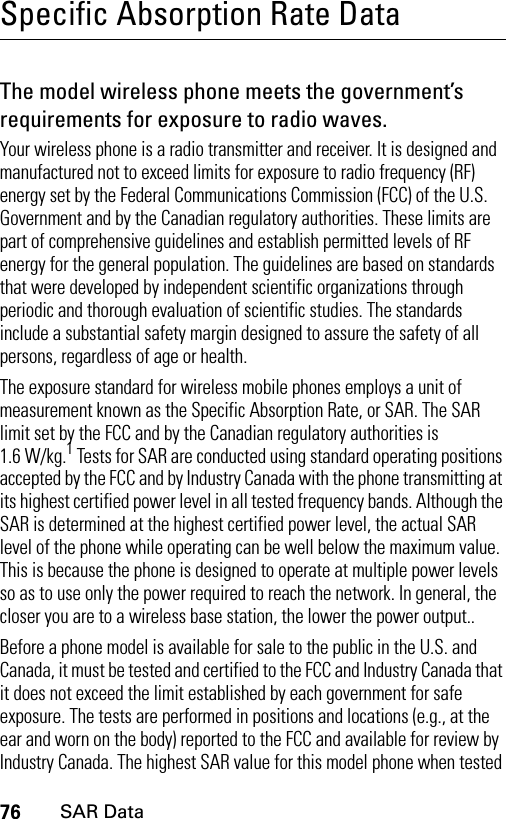 76SAR DataSpecific Absorption Rate DataSAR DataThe model wireless phone meets the government’s requirements for exposure to radio waves.Your wireless phone is a radio transmitter and receiver. It is designed and manufactured not to exceed limits for exposure to radio frequency (RF) energy set by the Federal Communications Commission (FCC) of the U.S. Government and by the Canadian regulatory authorities. These limits are part of comprehensive guidelines and establish permitted levels of RF energy for the general population. The guidelines are based on standards that were developed by independent scientific organizations through periodic and thorough evaluation of scientific studies. The standards include a substantial safety margin designed to assure the safety of all persons, regardless of age or health.The exposure standard for wireless mobile phones employs a unit of measurement known as the Specific Absorption Rate, or SAR. The SAR limit set by the FCC and by the Canadian regulatory authorities is 1.6 W/kg.1 Tests for SAR are conducted using standard operating positions accepted by the FCC and by Industry Canada with the phone transmitting at its highest certified power level in all tested frequency bands. Although the SAR is determined at the highest certified power level, the actual SAR level of the phone while operating can be well below the maximum value. This is because the phone is designed to operate at multiple power levels so as to use only the power required to reach the network. In general, the closer you are to a wireless base station, the lower the power output..Before a phone model is available for sale to the public in the U.S. and Canada, it must be tested and certified to the FCC and Industry Canada that it does not exceed the limit established by each government for safe exposure. The tests are performed in positions and locations (e.g., at the ear and worn on the body) reported to the FCC and available for review by Industry Canada. The highest SAR value for this model phone when tested 