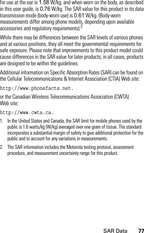 77SAR Datafor use at the ear is 1.58 W/kg, and when worn on the body, as described in this user guide, is 0.76 W/kg. The SAR value for this product in its data transmission mode (body-worn use) is 0.61 W/kg. (Body-worn measurements differ among phone models, depending upon available accessories and regulatory requirements).2While there may be differences between the SAR levels of various phones and at various positions, they all meet the governmental requirements for safe exposure. Please note that improvements to this product model could cause differences in the SAR value for later products; in all cases, products are designed to be within the guidelines.Additional information on Specific Absorption Rates (SAR) can be found on the Cellular Telecommunications &amp; Internet Association (CTIA) Web site: http://www.phonefacts.net.or the Canadian Wireless Telecommunications Association (CWTA) Web site: http://www.cwta.ca.1. In the United States and Canada, the SAR limit for mobile phones used by the public is 1.6 watts/kg (W/kg) averaged over one gram of tissue. The standard incorporates a substantial margin of safety to give additional protection for the public and to account for any variations in measurements.2. The SAR information includes the Motorola testing protocol, assessment procedure, and measurement uncertainty range for this product.