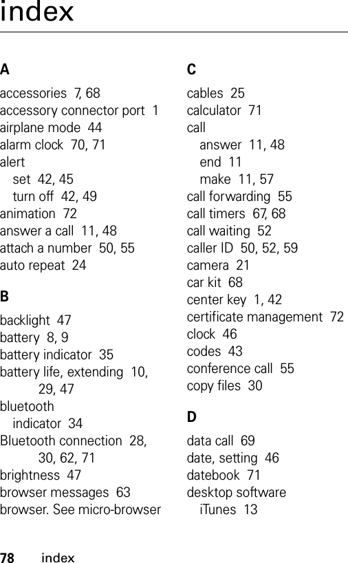 78indexindexAaccessories  7, 68accessory connector port  1airplane mode  44alarm clock  70, 71alertset  42, 45turn off  42, 49animation  72answer a call  11, 48attach a number  50, 55auto repeat  24Bbacklight  47battery  8, 9battery indicator  35battery life, extending  10, 29, 47bluetoothindicator  34Bluetooth connection  28, 30, 62, 71brightness  47browser messages  63browser. See micro-browserCcables  25calculator  71callanswer  11, 48end  11make  11, 57call forwarding  55call timers  67, 68call waiting  52caller ID  50, 52, 59camera  21car kit  68center key  1, 42certificate management  72clock  46codes  43conference call  55copy files  30Ddata call  69date, setting  46datebook  71desktop softwareiTunes  13