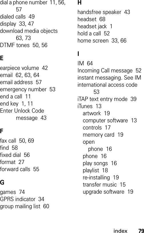 79indexdial a phone number  11, 56, 57dialed calls  49display  33, 47download media objects  63, 73DTMF tones  50, 56Eearpiece volume  42email  62, 63, 64email address  57emergency number  53end a call  11end key  1, 11Enter Unlock Code message  43Ffax call  50, 69find  58fixed dial  56format  27forward calls  55Ggames  74GPRS indicator  34group mailing list  60Hhandsfree speaker  43headset  68headset jack  1hold a call  52home screen  33, 66IIM  64Incoming Call message  52instant messaging. See IMinternational access code  53iTAP text entry mode  39iTunes  13artwork  19computer software  13controls  17memory card  19openphone  16phone  16play songs  16playlist  18re-installing  19transfer music  15upgrade software  19