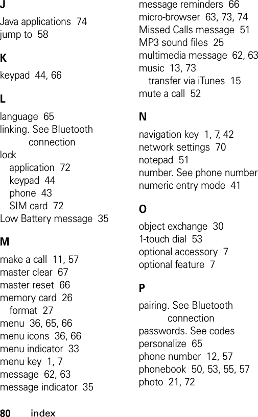 80indexJJava applications  74jump to  58Kkeypad  44, 66Llanguage  65linking. See Bluetooth connectionlockapplication  72keypad  44phone  43SIM card  72Low Battery message  35Mmake a call  11, 57master clear  67master reset  66memory card  26format  27menu  36, 65, 66menu icons  36, 66menu indicator  33menu key  1, 7message  62, 63message indicator  35message reminders  66micro-browser  63, 73, 74Missed Calls message  51MP3 sound files  25multimedia message  62, 63music  13, 73transfer via iTunes  15mute a call  52Nnavigation key  1, 7, 42network settings  70notepad  51number. See phone numbernumeric entry mode  41Oobject exchange  301-touch dial  53optional accessory  7optional feature  7Ppairing. See Bluetooth connectionpasswords. See codespersonalize  65phone number  12, 57phonebook  50, 53, 55, 57photo  21, 72