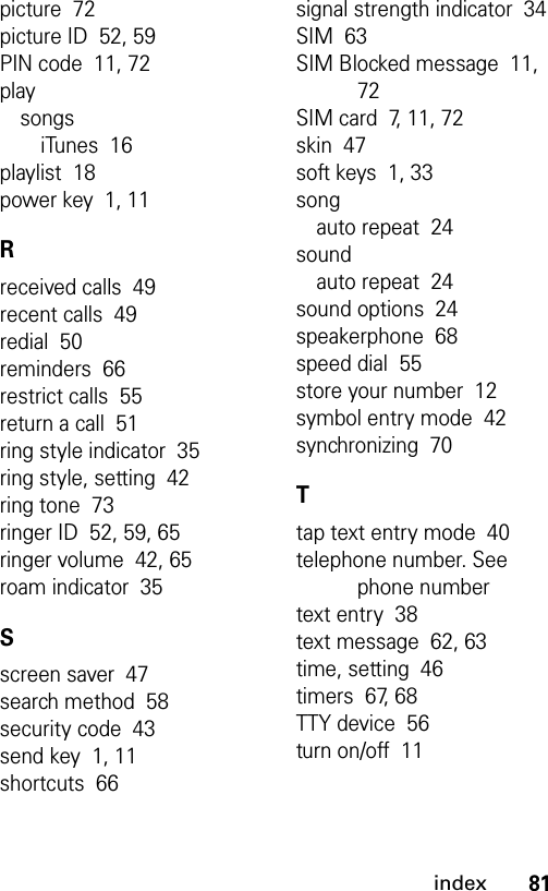 81indexpicture  72picture ID  52, 59PIN code  11, 72playsongsiTunes  16playlist  18power key  1, 11Rreceived calls  49recent calls  49redial  50reminders  66restrict calls  55return a call  51ring style indicator  35ring style, setting  42ring tone  73ringer ID  52, 59, 65ringer volume  42, 65roam indicator  35Sscreen saver  47search method  58security code  43send key  1, 11shortcuts  66signal strength indicator  34SIM  63SIM Blocked message  11, 72SIM card  7, 11, 72skin  47soft keys  1, 33songauto repeat  24soundauto repeat  24sound options  24speakerphone  68speed dial  55store your number  12symbol entry mode  42synchronizing  70Ttap text entry mode  40telephone number. See phone numbertext entry  38text message  62, 63time, setting  46timers  67, 68TTY device  56turn on/off  11