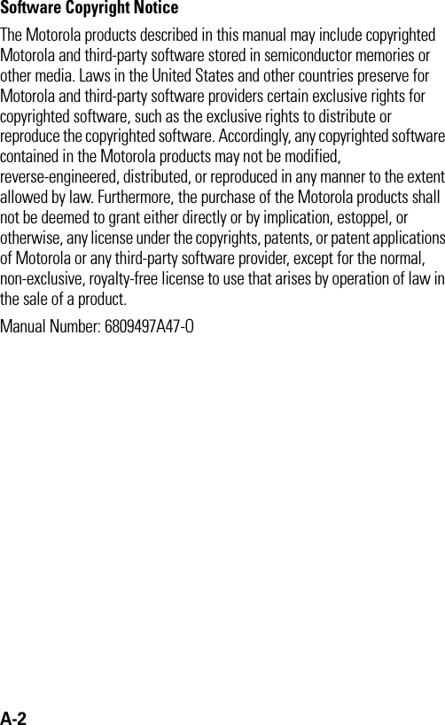 A-2 Software Copyright Notice The Motorola products described in this manual may include copyrighted Motorola and third-party software stored in semiconductor memories or other media. Laws in the United States and other countries preserve for Motorola and third-party software providers certain exclusive rights for copyrighted software, such as the exclusive rights to distribute or reproduce the copyrighted software. Accordingly, any copyrighted software contained in the Motorola products may not be modified, reverse-engineered, distributed, or reproduced in any manner to the extent allowed by law. Furthermore, the purchase of the Motorola products shall not be deemed to grant either directly or by implication, estoppel, or otherwise, any license under the copyrights, patents, or patent applications of Motorola or any third-party software provider, except for the normal, non-exclusive, royalty-free license to use that arises by operation of law in the sale of a product.Manual Number: 6809497A47-O