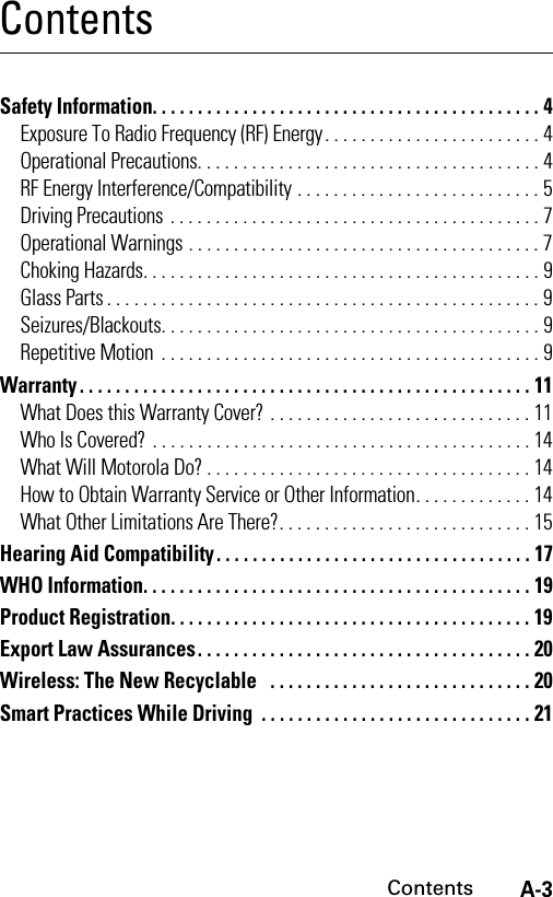 A-3ContentsContentsSafety Information. . . . . . . . . . . . . . . . . . . . . . . . . . . . . . . . . . . . . . . . . . . 4Exposure To Radio Frequency (RF) Energy. . . . . . . . . . . . . . . . . . . . . . . . 4Operational Precautions. . . . . . . . . . . . . . . . . . . . . . . . . . . . . . . . . . . . . . 4RF Energy Interference/Compatibility . . . . . . . . . . . . . . . . . . . . . . . . . . . 5Driving Precautions . . . . . . . . . . . . . . . . . . . . . . . . . . . . . . . . . . . . . . . . . 7Operational Warnings . . . . . . . . . . . . . . . . . . . . . . . . . . . . . . . . . . . . . . . 7Choking Hazards. . . . . . . . . . . . . . . . . . . . . . . . . . . . . . . . . . . . . . . . . . . . 9Glass Parts . . . . . . . . . . . . . . . . . . . . . . . . . . . . . . . . . . . . . . . . . . . . . . . . 9Seizures/Blackouts. . . . . . . . . . . . . . . . . . . . . . . . . . . . . . . . . . . . . . . . . . 9Repetitive Motion . . . . . . . . . . . . . . . . . . . . . . . . . . . . . . . . . . . . . . . . . . 9Warranty. . . . . . . . . . . . . . . . . . . . . . . . . . . . . . . . . . . . . . . . . . . . . . . . . . 11What Does this Warranty Cover? . . . . . . . . . . . . . . . . . . . . . . . . . . . . . 11Who Is Covered? . . . . . . . . . . . . . . . . . . . . . . . . . . . . . . . . . . . . . . . . . . 14What Will Motorola Do? . . . . . . . . . . . . . . . . . . . . . . . . . . . . . . . . . . . . 14How to Obtain Warranty Service or Other Information. . . . . . . . . . . . . 14What Other Limitations Are There?. . . . . . . . . . . . . . . . . . . . . . . . . . . . 15Hearing Aid Compatibility . . . . . . . . . . . . . . . . . . . . . . . . . . . . . . . . . . . 17WHO Information. . . . . . . . . . . . . . . . . . . . . . . . . . . . . . . . . . . . . . . . . . . 19Product Registration. . . . . . . . . . . . . . . . . . . . . . . . . . . . . . . . . . . . . . . . 19Export Law Assurances. . . . . . . . . . . . . . . . . . . . . . . . . . . . . . . . . . . . . 20Wireless: The New Recyclable   . . . . . . . . . . . . . . . . . . . . . . . . . . . . . 20Smart Practices While Driving  . . . . . . . . . . . . . . . . . . . . . . . . . . . . . . 21