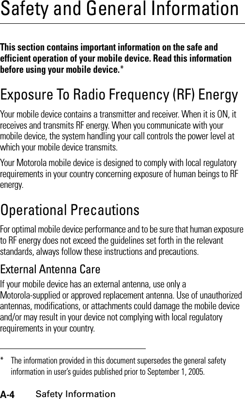 A-4Safety InformationSafety and General InformationSafety InformationThis section contains important information on the safe and efficient operation of your mobile device. Read this information before using your mobile device.*Exposure To Radio Frequency (RF) EnergyYour mobile device contains a transmitter and receiver. When it is ON, it receives and transmits RF energy. When you communicate with your mobile device, the system handling your call controls the power level at which your mobile device transmits.Your Motorola mobile device is designed to comply with local regulatory requirements in your country concerning exposure of human beings to RF energy.Operational PrecautionsFor optimal mobile device performance and to be sure that human exposure to RF energy does not exceed the guidelines set forth in the relevant standards, always follow these instructions and precautions.External Antenna CareIf your mobile device has an external antenna, use only a Motorola-supplied or approved replacement antenna. Use of unauthorized antennas, modifications, or attachments could damage the mobile device and/or may result in your device not complying with local regulatory requirements in your country.* The information provided in this document supersedes the general safety information in user’s guides published prior to September 1, 2005.