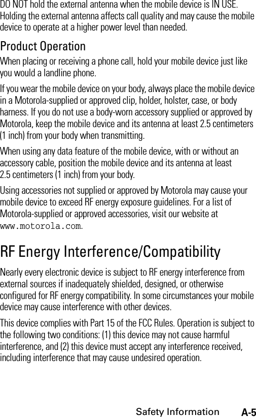 A-5Safety InformationDO NOT hold the external antenna when the mobile device is IN USE. Holding the external antenna affects call quality and may cause the mobile device to operate at a higher power level than needed.Product OperationWhen placing or receiving a phone call, hold your mobile device just like you would a landline phone.If you wear the mobile device on your body, always place the mobile device in a Motorola-supplied or approved clip, holder, holster, case, or body harness. If you do not use a body-worn accessory supplied or approved by Motorola, keep the mobile device and its antenna at least 2.5 centimeters (1 inch) from your body when transmitting.When using any data feature of the mobile device, with or without an accessory cable, position the mobile device and its antenna at least 2.5 centimeters (1 inch) from your body.Using accessories not supplied or approved by Motorola may cause your mobile device to exceed RF energy exposure guidelines. For a list of Motorola-supplied or approved accessories, visit our website at www.motorola.com.RF Energy Interference/CompatibilityNearly every electronic device is subject to RF energy interference from external sources if inadequately shielded, designed, or otherwise configured for RF energy compatibility. In some circumstances your mobile device may cause interference with other devices.This device complies with Part 15 of the FCC Rules. Operation is subject to the following two conditions: (1) this device may not cause harmful interference, and (2) this device must accept any interference received, including interference that may cause undesired operation.