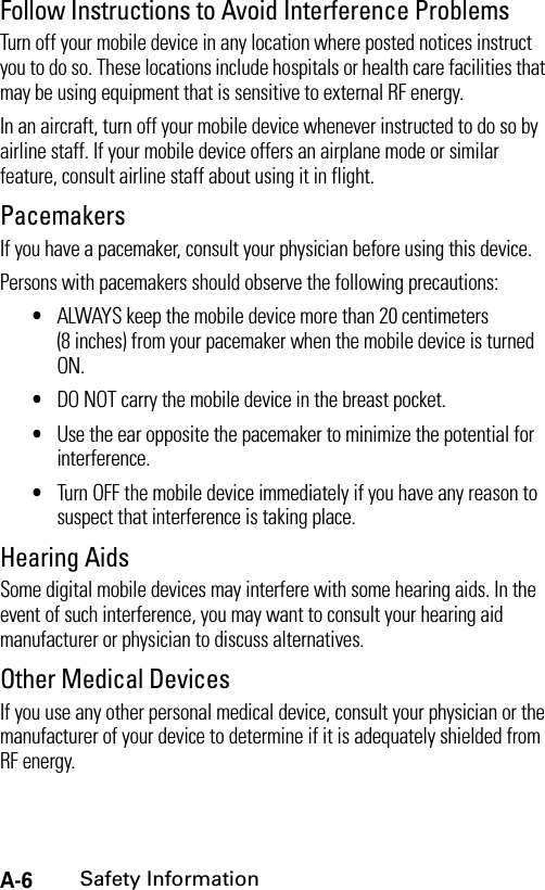 A-6Safety InformationFollow Instructions to Avoid Interference ProblemsTurn off your mobile device in any location where posted notices instruct you to do so. These locations include hospitals or health care facilities that may be using equipment that is sensitive to external RF energy.In an aircraft, turn off your mobile device whenever instructed to do so by airline staff. If your mobile device offers an airplane mode or similar feature, consult airline staff about using it in flight.PacemakersIf you have a pacemaker, consult your physician before using this device.Persons with pacemakers should observe the following precautions:•ALWAYS keep the mobile device more than 20 centimeters (8 inches) from your pacemaker when the mobile device is turned ON.•DO NOT carry the mobile device in the breast pocket.•Use the ear opposite the pacemaker to minimize the potential for interference.•Turn OFF the mobile device immediately if you have any reason to suspect that interference is taking place.Hearing AidsSome digital mobile devices may interfere with some hearing aids. In the event of such interference, you may want to consult your hearing aid manufacturer or physician to discuss alternatives.Other Medical DevicesIf you use any other personal medical device, consult your physician or the manufacturer of your device to determine if it is adequately shielded from RF energy.