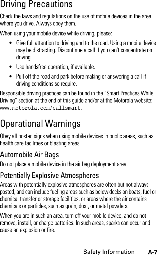 A-7Safety InformationDriving PrecautionsCheck the laws and regulations on the use of mobile devices in the area where you drive. Always obey them.When using your mobile device while driving, please:•Give full attention to driving and to the road. Using a mobile device may be distracting. Discontinue a call if you can’t concentrate on driving.•Use handsfree operation, if available.•Pull off the road and park before making or answering a call if driving conditions so require.Responsible driving practices can be found in the “Smart Practices While Driving” section at the end of this guide and/or at the Motorola website: www.motorola.com/callsmart.Operational WarningsObey all posted signs when using mobile devices in public areas, such as health care facilities or blasting areas.Automobile Air BagsDo not place a mobile device in the air bag deployment area.Potentially Explosive AtmospheresAreas with potentially explosive atmospheres are often but not always posted, and can include fueling areas such as below decks on boats, fuel or chemical transfer or storage facilities, or areas where the air contains chemicals or particles, such as grain, dust, or metal powders.When you are in such an area, turn off your mobile device, and do not remove, install, or charge batteries. In such areas, sparks can occur and cause an explosion or fire.