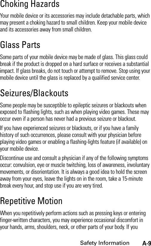 A-9Safety InformationChoking HazardsYour mobile device or its accessories may include detachable parts, which may present a choking hazard to small children. Keep your mobile device and its accessories away from small children.Glass PartsSome parts of your mobile device may be made of glass. This glass could break if the product is dropped on a hard surface or receives a substantial impact. If glass breaks, do not touch or attempt to remove. Stop using your mobile device until the glass is replaced by a qualified service center.Seizures/BlackoutsSome people may be susceptible to epileptic seizures or blackouts when exposed to flashing lights, such as when playing video games. These may occur even if a person has never had a previous seizure or blackout.If you have experienced seizures or blackouts, or if you have a family history of such occurrences, please consult with your physician before playing video games or enabling a flashing-lights feature (if available) on your mobile device.Discontinue use and consult a physician if any of the following symptoms occur: convulsion, eye or muscle twitching, loss of awareness, involuntary movements, or disorientation. It is always a good idea to hold the screen away from your eyes, leave the lights on in the room, take a 15-minute break every hour, and stop use if you are very tired.Repetitive MotionWhen you repetitively perform actions such as pressing keys or entering finger-written characters, you may experience occasional discomfort in your hands, arms, shoulders, neck, or other parts of your body. If you 