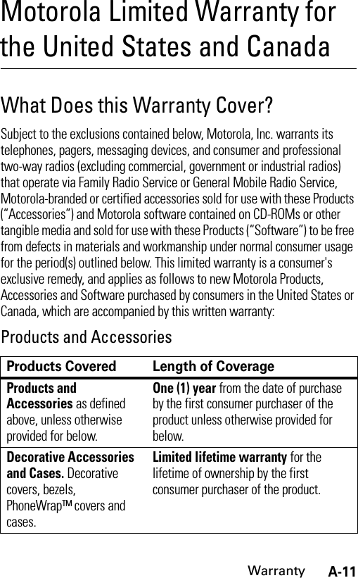 A-11WarrantyMotorola Limited Warranty for the United States and CanadaWarrantyWhat Does this Warranty Cover?Subject to the exclusions contained below, Motorola, Inc. warrants its telephones, pagers, messaging devices, and consumer and professional two-way radios (excluding commercial, government or industrial radios) that operate via Family Radio Service or General Mobile Radio Service, Motorola-branded or certified accessories sold for use with these Products (“Accessories”) and Motorola software contained on CD-ROMs or other tangible media and sold for use with these Products (“Software”) to be free from defects in materials and workmanship under normal consumer usage for the period(s) outlined below. This limited warranty is a consumer&apos;s exclusive remedy, and applies as follows to new Motorola Products, Accessories and Software purchased by consumers in the United States or Canada, which are accompanied by this written warranty:Products and AccessoriesProducts Covered Length of CoverageProducts and Accessories as defined above, unless otherwise provided for below.One (1) year from the date of purchase by the first consumer purchaser of the product unless otherwise provided for below.Decorative Accessories and Cases. Decorative covers, bezels, PhoneWrap™ covers and cases.Limited lifetime warranty for the lifetime of ownership by the first consumer purchaser of the product.