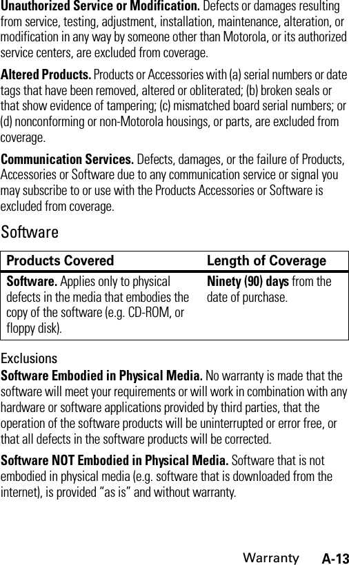 A-13WarrantyUnauthorized Service or Modification. Defects or damages resulting from service, testing, adjustment, installation, maintenance, alteration, or modification in any way by someone other than Motorola, or its authorized service centers, are excluded from coverage.Altered Products. Products or Accessories with (a) serial numbers or date tags that have been removed, altered or obliterated; (b) broken seals or that show evidence of tampering; (c) mismatched board serial numbers; or (d) nonconforming or non-Motorola housings, or parts, are excluded from coverage.Communication Services. Defects, damages, or the failure of Products, Accessories or Software due to any communication service or signal you may subscribe to or use with the Products Accessories or Software is excluded from coverage.SoftwareExclusionsSoftware Embodied in Physical Media. No warranty is made that the software will meet your requirements or will work in combination with any hardware or software applications provided by third parties, that the operation of the software products will be uninterrupted or error free, or that all defects in the software products will be corrected.Software NOT Embodied in Physical Media. Software that is not embodied in physical media (e.g. software that is downloaded from the internet), is provided “as is” and without warranty.Products Covered Length of CoverageSoftware. Applies only to physical defects in the media that embodies the copy of the software (e.g. CD-ROM, or floppy disk).Ninety (90) days from the date of purchase.