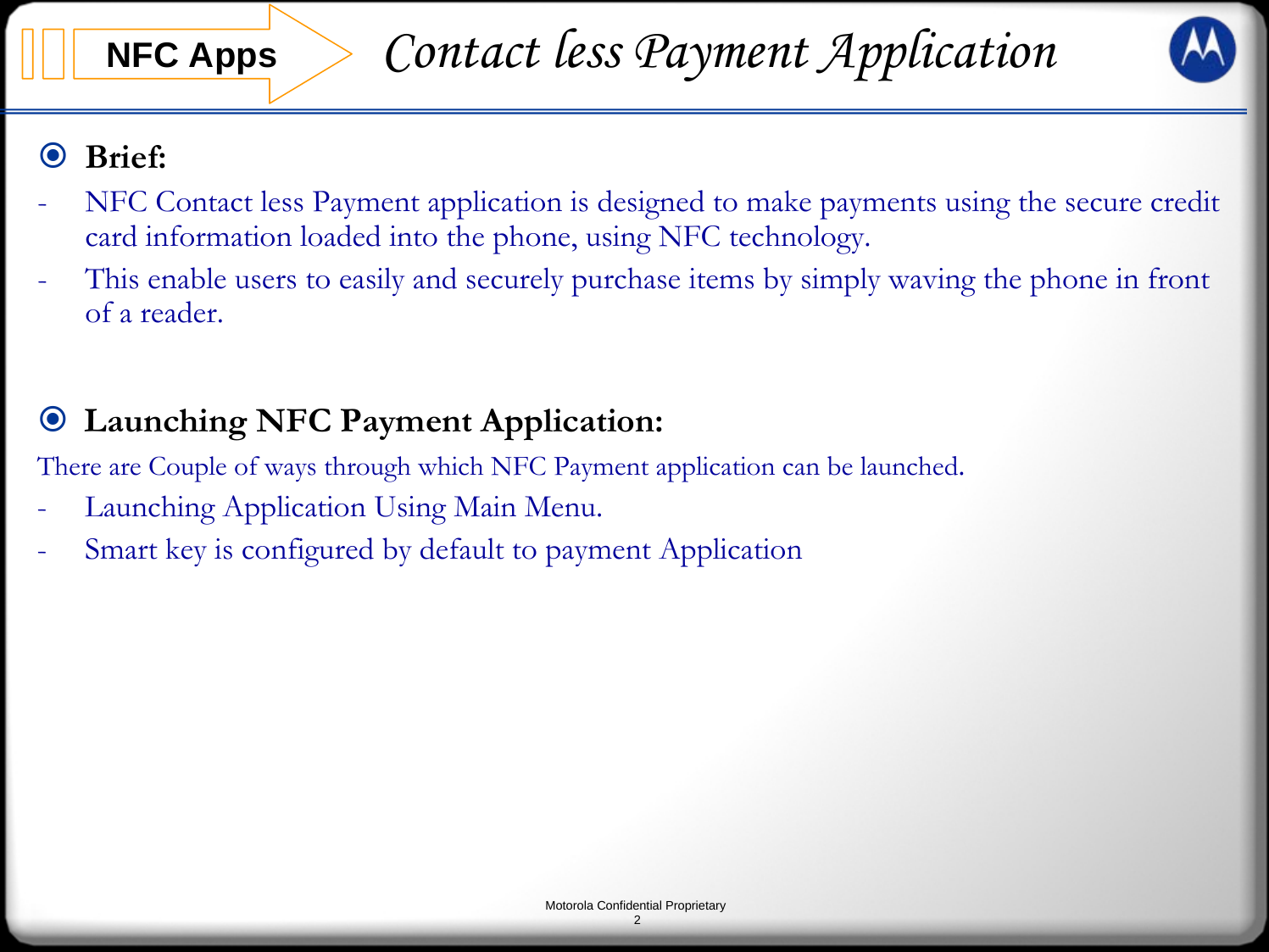 Motorola Confidential Proprietary2Brief:- NFC Contact less Payment application is designed to make payments using the secure credit card information loaded into the phone, using NFC technology.- This enable users to easily and securely purchase items by simply waving the phone in front of a reader. NFC Apps Contact less Payment ApplicationLaunching NFC Payment Application:There are Couple of ways through which NFC Payment application can be launched.- Launching Application Using Main Menu.- Smart key is configured by default to payment Application 