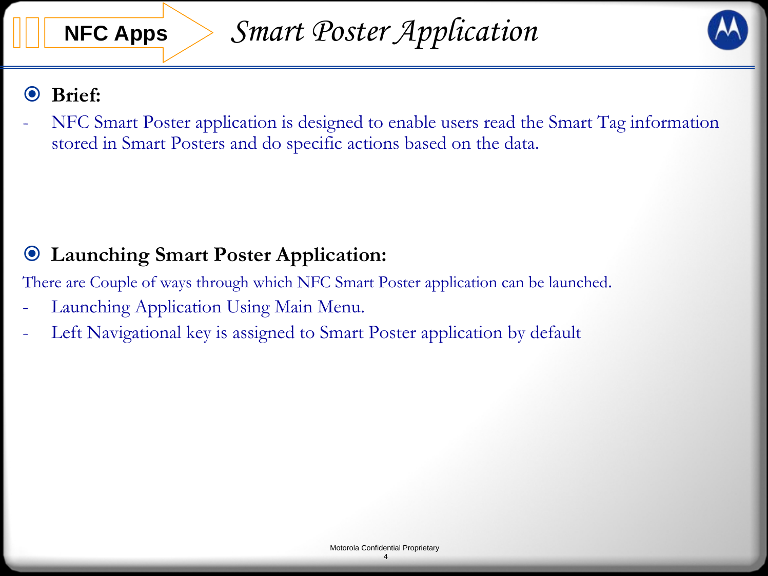 Motorola Confidential Proprietary4Brief:- NFC Smart Poster application is designed to enable users read the Smart Tag information stored in Smart Posters and do specific actions based on the data. NFC AppsLaunching Smart Poster Application:There are Couple of ways through which NFC Smart Poster application can be launched.- Launching Application Using Main Menu.- Left Navigational key is assigned to Smart Poster application by default Smart Poster Application
