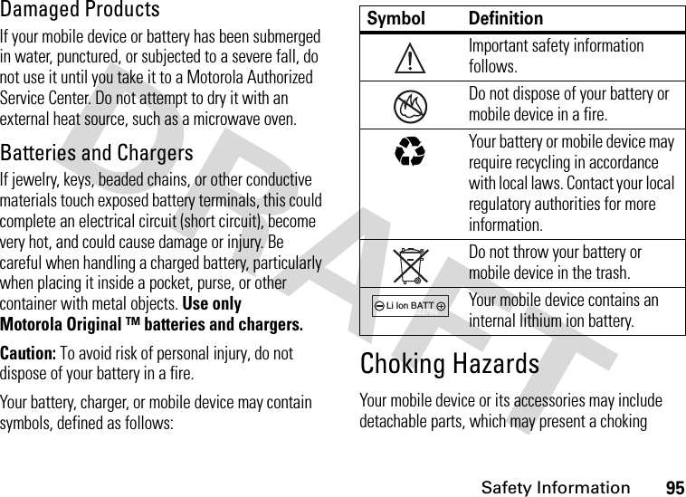 Safety Information95Damaged ProductsIf your mobile device or battery has been submerged in water, punctured, or subjected to a severe fall, do not use it until you take it to a Motorola Authorized Service Center. Do not attempt to dry it with an external heat source, such as a microwave oven.Batteries and ChargersIf jewelry, keys, beaded chains, or other conductive materials touch exposed battery terminals, this could complete an electrical circuit (short circuit), become very hot, and could cause damage or injury. Be careful when handling a charged battery, particularly when placing it inside a pocket, purse, or other container with metal objects. Use only Motorola Original ™ batteries and chargers.Caution: To avoid risk of personal injury, do not dispose of your battery in a fire.Your battery, charger, or mobile device may contain symbols, defined as follows:Choking HazardsYour mobile device or its accessories may include detachable parts, which may present a choking Symbol DefinitionImportant safety information follows.Do not dispose of your battery or mobile device in a fire.Your battery or mobile device may require recycling in accordance with local laws. Contact your local regulatory authorities for more information.Do not throw your battery or mobile device in the trash.Your mobile device contains an internal lithium ion battery.032374o032376o032375o032377o032378oLi Ion BATT