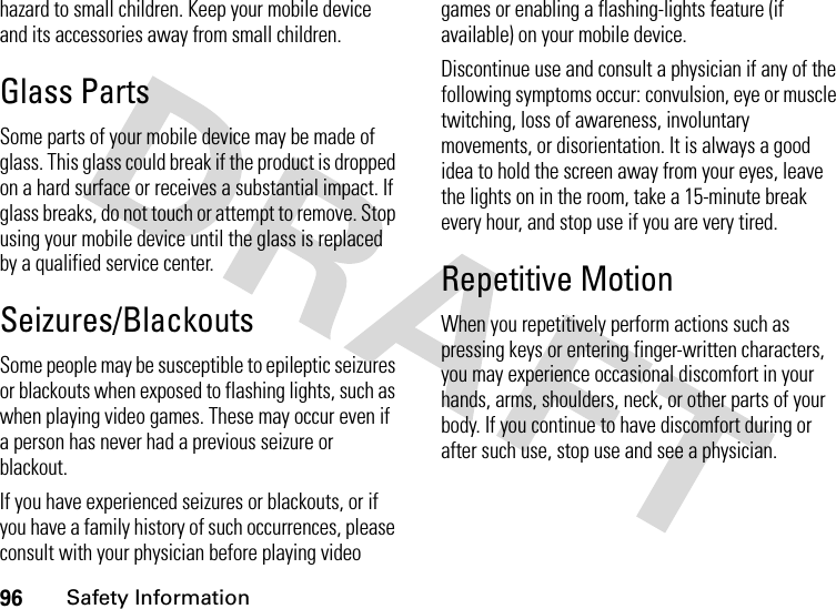 96Safety Informationhazard to small children. Keep your mobile device and its accessories away from small children.Glass PartsSome parts of your mobile device may be made of glass. This glass could break if the product is dropped on a hard surface or receives a substantial impact. If glass breaks, do not touch or attempt to remove. Stop using your mobile device until the glass is replaced by a qualified service center.Seizures/BlackoutsSome people may be susceptible to epileptic seizures or blackouts when exposed to flashing lights, such as when playing video games. These may occur even if a person has never had a previous seizure or blackout.If you have experienced seizures or blackouts, or if you have a family history of such occurrences, please consult with your physician before playing video games or enabling a flashing-lights feature (if available) on your mobile device.Discontinue use and consult a physician if any of the following symptoms occur: convulsion, eye or muscle twitching, loss of awareness, involuntary movements, or disorientation. It is always a good idea to hold the screen away from your eyes, leave the lights on in the room, take a 15-minute break every hour, and stop use if you are very tired.Repetitive MotionWhen you repetitively perform actions such as pressing keys or entering finger-written characters, you may experience occasional discomfort in your hands, arms, shoulders, neck, or other parts of your body. If you continue to have discomfort during or after such use, stop use and see a physician.