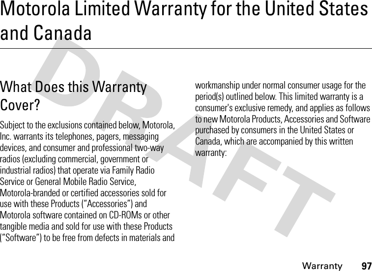 Warranty97Motorola Limited Warranty for the United States and CanadaWar ra nt yWhat Does this Warranty Cover?Subject to the exclusions contained below, Motorola, Inc. warrants its telephones, pagers, messaging devices, and consumer and professional two-way radios (excluding commercial, government or industrial radios) that operate via Family Radio Service or General Mobile Radio Service, Motorola-branded or certified accessories sold for use with these Products (“Accessories”) and Motorola software contained on CD-ROMs or other tangible media and sold for use with these Products (“Software”) to be free from defects in materials and workmanship under normal consumer usage for the period(s) outlined below. This limited warranty is a consumer&apos;s exclusive remedy, and applies as follows to new Motorola Products, Accessories and Software purchased by consumers in the United States or Canada, which are accompanied by this written warranty: