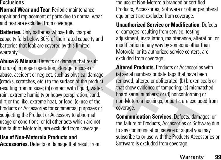 Warranty99ExclusionsNormal Wear and Tear. Periodic maintenance, repair and replacement of parts due to normal wear and tear are excluded from coverage.Batteries. Only batteries whose fully charged capacity falls below 80% of their rated capacity and batteries that leak are covered by this limited warranty.Abuse &amp; Misuse. Defects or damage that result from: (a) improper operation, storage, misuse or abuse, accident or neglect, such as physical damage (cracks, scratches, etc.) to the surface of the product resulting from misuse; (b) contact with liquid, water, rain, extreme humidity or heavy perspiration, sand, dirt or the like, extreme heat, or food; (c) use of the Products or Accessories for commercial purposes or subjecting the Product or Accessory to abnormal usage or conditions; or (d) other acts which are not the fault of Motorola, are excluded from coverage.Use of Non-Motorola Products and Accessories. Defects or damage that result from the use of Non-Motorola branded or certified Products, Accessories, Software or other peripheral equipment are excluded from coverage.Unauthorized Service or Modification. Defects or damages resulting from service, testing, adjustment, installation, maintenance, alteration, or modification in any way by someone other than Motorola, or its authorized service centers, are excluded from coverage.Altered Products. Products or Accessories with (a) serial numbers or date tags that have been removed, altered or obliterated; (b) broken seals or that show evidence of tampering; (c) mismatched board serial numbers; or (d) nonconforming or non-Motorola housings, or parts, are excluded from coverage.Communication Services. Defects, damages, or the failure of Products, Accessories or Software due to any communication service or signal you may subscribe to or use with the Products Accessories or Software is excluded from coverage.