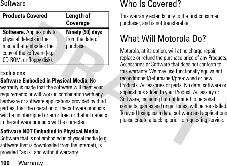 100WarrantySoftwareExclusionsSoftware Embodied in Physical Media. No warranty is made that the software will meet your requirements or will work in combination with any hardware or software applications provided by third parties, that the operation of the software products will be uninterrupted or error free, or that all defects in the software products will be corrected.Software NOT Embodied in Physical Media. Software that is not embodied in physical media (e.g. software that is downloaded from the internet), is provided “as is” and without warranty.Who Is Covered?This warranty extends only to the first consumer purchaser, and is not transferable.What Will Motorola Do?Motorola, at its option, will at no charge repair, replace or refund the purchase price of any Products, Accessories or Software that does not conform to this warranty. We may use functionally equivalent reconditioned/refurbished/pre-owned or new Products, Accessories or parts. No data, software or applications added to your Product, Accessory or Software, including but not limited to personal contacts, games and ringer tones, will be reinstalled. To avoid losing such data, software and applications please create a back up prior to requesting service.Products Covered Length of CoverageSoftware. Applies only to physical defects in the media that embodies the copy of the software (e.g. CD-ROM, or floppy disk).Ninety (90) days from the date of purchase.