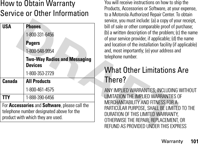 Warranty101How to Obtain Warranty Service or Other InformationYou will receive instructions on how to ship the Products, Accessories or Software, at your expense, to a Motorola Authorized Repair Center. To obtain service, you must include: (a) a copy of your receipt, bill of sale or other comparable proof of purchase; (b) a written description of the problem; (c) the name of your service provider, if applicable; (d) the name and location of the installation facility (if applicable) and, most importantly; (e) your address and telephone number.What Other Limitations Are There?ANY IMPLIED WARRANTIES, INCLUDING WITHOUT LIMITATION THE IMPLIED WARRANTIES OF MERCHANTABILITY AND FITNESS FOR A PARTICULAR PURPOSE, SHALL BE LIMITED TO THE DURATION OF THIS LIMITED WARRANTY, OTHERWISE THE REPAIR, REPLACEMENT, OR REFUND AS PROVIDED UNDER THIS EXPRESS USA Phones1-800-331-6456Pagers1-800-548-9954Two-Way Radios and Messaging Devices1-800-353-2729Canada All Products1-800-461-4575TTY1-888-390-6456For Accessories and Software, please call the telephone number designated above for the product with which they are used.