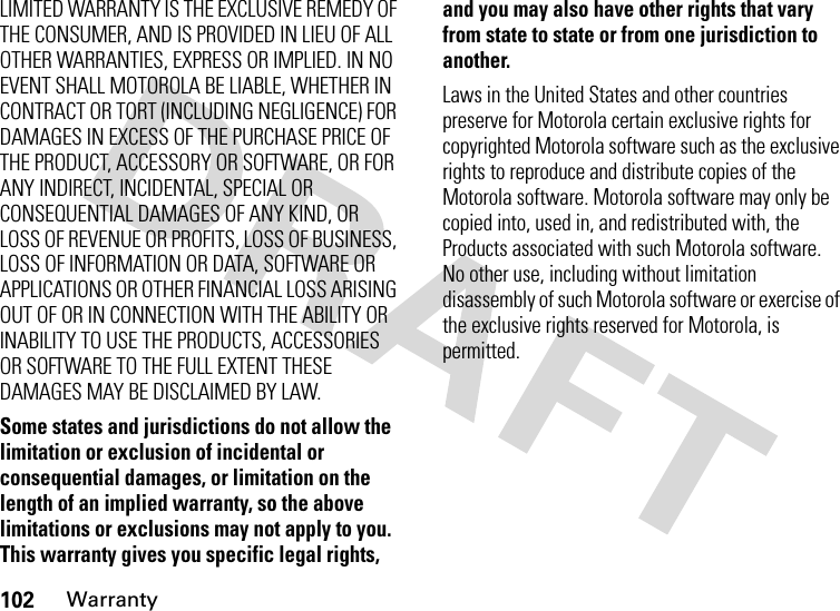 102WarrantyLIMITED WARRANTY IS THE EXCLUSIVE REMEDY OF THE CONSUMER, AND IS PROVIDED IN LIEU OF ALL OTHER WARRANTIES, EXPRESS OR IMPLIED. IN NO EVENT SHALL MOTOROLA BE LIABLE, WHETHER IN CONTRACT OR TORT (INCLUDING NEGLIGENCE) FOR DAMAGES IN EXCESS OF THE PURCHASE PRICE OF THE PRODUCT, ACCESSORY OR SOFTWARE, OR FOR ANY INDIRECT, INCIDENTAL, SPECIAL OR CONSEQUENTIAL DAMAGES OF ANY KIND, OR LOSS OF REVENUE OR PROFITS, LOSS OF BUSINESS, LOSS OF INFORMATION OR DATA, SOFTWARE OR APPLICATIONS OR OTHER FINANCIAL LOSS ARISING OUT OF OR IN CONNECTION WITH THE ABILITY OR INABILITY TO USE THE PRODUCTS, ACCESSORIES OR SOFTWARE TO THE FULL EXTENT THESE DAMAGES MAY BE DISCLAIMED BY LAW.Some states and jurisdictions do not allow the limitation or exclusion of incidental or consequential damages, or limitation on the length of an implied warranty, so the above limitations or exclusions may not apply to you. This warranty gives you specific legal rights, and you may also have other rights that vary from state to state or from one jurisdiction to another.Laws in the United States and other countries preserve for Motorola certain exclusive rights for copyrighted Motorola software such as the exclusive rights to reproduce and distribute copies of the Motorola software. Motorola software may only be copied into, used in, and redistributed with, the Products associated with such Motorola software. No other use, including without limitation disassembly of such Motorola software or exercise of the exclusive rights reserved for Motorola, is permitted.