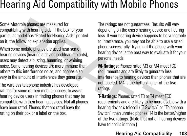 Hearing Aid Compatibility103Hearing Aid Compatibility with Mobile PhonesHearing Aid CompatibilitySome Motorola phones are measured for compatibility with hearing aids. If the box for your particular model has “Rated for Hearing Aids” printed on it, the following explanation applies.When some mobile phones are used near some hearing devices (hearing aids and cochlear implants), users may detect a buzzing, humming, or whining noise. Some hearing devices are more immune than others to this interference noise, and phones also vary in the amount of interference they generate.The wireless telephone industry has developed ratings for some of their mobile phones, to assist hearing device users in finding phones that may be compatible with their hearing devices. Not all phones have been rated. Phones that are rated have the rating on their box or a label on the box.The ratings are not guarantees. Results will vary depending on the user’s hearing device and hearing loss. If your hearing device happens to be vulnerable to interference, you may not be able to use a rated phone successfully. Trying out the phone with your hearing device is the best way to evaluate it for your personal needs.M-Ratings: Phones rated M3 or M4 meet FCC requirements and are likely to generate less interference to hearing devices than phones that are not labeled. M4 is the better/higher of the two ratings.T-Ratings: Phones rated T3 or T4 meet FCC requirements and are likely to be more usable with a hearing device’s telecoil (“T Switch” or “Telephone Switch”) than unrated phones. T4 is the better/higher of the two ratings. (Note that not all hearing devices have telecoils in them.)