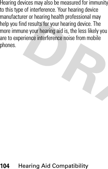 104Hearing Aid CompatibilityHearing devices may also be measured for immunity to this type of interference. Your hearing device manufacturer or hearing health professional may help you find results for your hearing device. The more immune your hearing aid is, the less likely you are to experience interference noise from mobile phones.