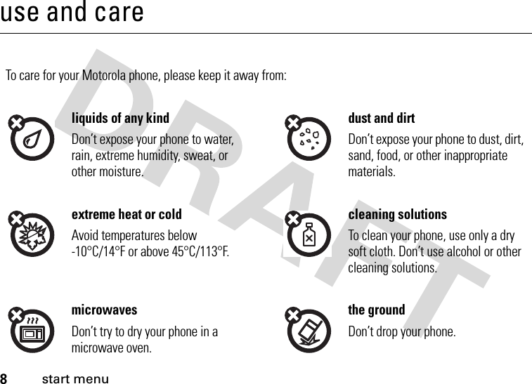 8start menuuse and careuse and c areTo care for your Motorola phone, please keep it away from:liquids of any kind dust and dirtDon’t expose your phone to water, rain, extreme humidity, sweat, or other moisture.Don’t expose your phone to dust, dirt, sand, food, or other inappropriate materials.extreme heat or cold cleaning solutionsAvoid temperatures below -10°C/14°F or above 45°C/113°F.To clean your phone, use only a dry soft cloth. Don’t use alcohol or other cleaning solutions.microwaves the groundDon’t try to dry your phone in a microwave oven.Don’t drop your phone.