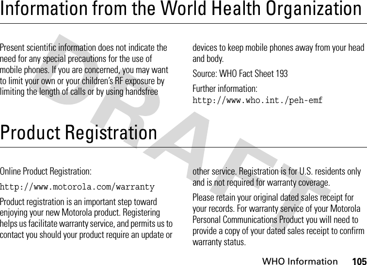 WHO Information105Information from the World Health OrganizationWHO InformationPresent scientific information does not indicate the need for any special precautions for the use of mobile phones. If you are concerned, you may want to limit your own or your children’s RF exposure by limiting the length of calls or by using handsfree devices to keep mobile phones away from your head and body.Source: WHO Fact Sheet 193Further information: http://www.who.int./peh-emfProduct RegistrationProduct Registrati onOnline Product Registration:http://www.motorola.com/warrantyProduct registration is an important step toward enjoying your new Motorola product. Registering helps us facilitate warranty service, and permits us to contact you should your product require an update or other service. Registration is for U.S. residents only and is not required for warranty coverage.Please retain your original dated sales receipt for your records. For warranty service of your Motorola Personal Communications Product you will need to provide a copy of your dated sales receipt to confirm warranty status.