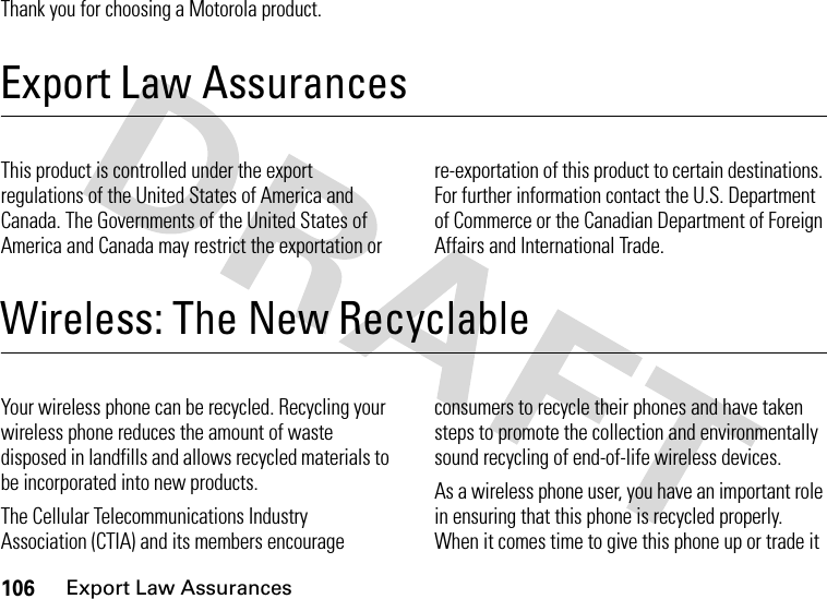 106Export Law AssurancesThank you for choosing a Motorola product.Export Law AssurancesExport Law AssurancesThis product is controlled under the export regulations of the United States of America and Canada. The Governments of the United States of America and Canada may restrict the exportation or re-exportation of this product to certain destinations. For further information contact the U.S. Department of Commerce or the Canadian Department of Foreign Affairs and International Trade.Wireless: The New RecyclableWireless: The New Recyclable Your wireless phone can be recycled. Recycling your wireless phone reduces the amount of waste disposed in landfills and allows recycled materials to be incorporated into new products.The Cellular Telecommunications Industry Association (CTIA) and its members encourage consumers to recycle their phones and have taken steps to promote the collection and environmentally sound recycling of end-of-life wireless devices.As a wireless phone user, you have an important role in ensuring that this phone is recycled properly. When it comes time to give this phone up or trade it 