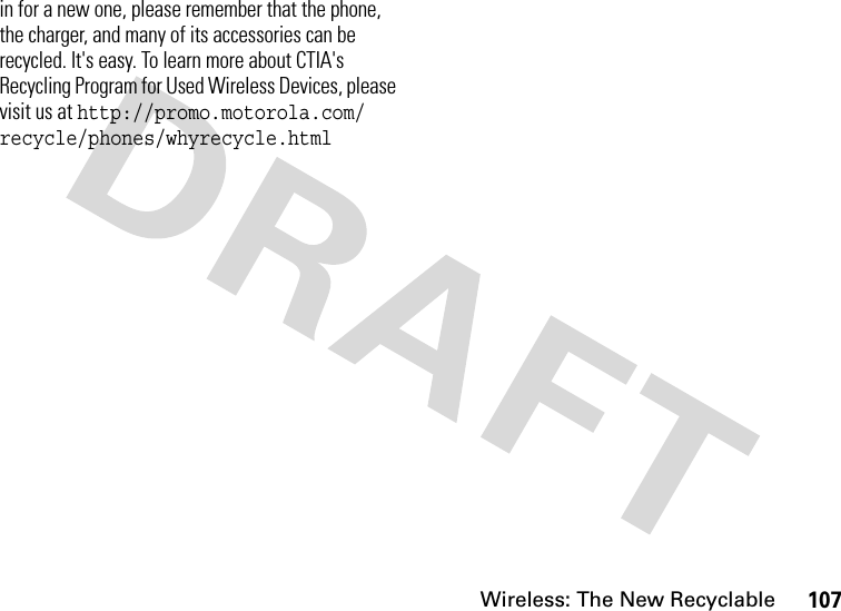 Wireless: The New Recyclable107in for a new one, please remember that the phone, the charger, and many of its accessories can be recycled. It&apos;s easy. To learn more about CTIA&apos;s Recycling Program for Used Wireless Devices, please visit us at http://promo.motorola.com/ recycle/phones/whyrecycle.html