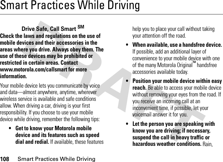 108Smart Practices While DrivingSmart Practices While DrivingSmart Practices While  DrivingDrive Safe, Call Smart SMCheck the laws and regulations on the use of mobile devices and their accessories in the areas where you drive. Always obey them. The use of these devices may be prohibited or restricted in certain areas. Contact www.motorola.com/callsmart for more information.Your mobile device lets you communicate by voice and data—almost anywhere, anytime, wherever wireless service is available and safe conditions allow. When driving a car, driving is your first responsibility. If you choose to use your mobile device while driving, remember the following tips:• Get to know your Motorola mobile device and its features such as speed dial and redial. If available, these features help you to place your call without taking your attention off the road.• When available, use a handsfree device. If possible, add an additional layer of convenience to your mobile device with one of the many Motorola Original™ handsfree accessories available today.• Position your mobile device within easy reach. Be able to access your mobile device without removing your eyes from the road. If you receive an incoming call at an inconvenient time, if possible, let your voicemail answer it for you.• Let the person you are speaking with know you are driving; if necessary, suspend the call in heavy traffic or hazardous weather conditions. Rain, 