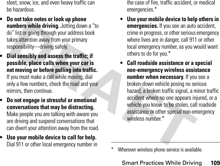 Smart Practices While Driving109sleet, snow, ice, and even heavy traffic can be hazardous.• Do not take notes or look up phone numbers while driving. Jotting down a “to do” list or going through your address book takes attention away from your primary responsibility—driving safely.• Dial sensibly and assess the traffic; if possible, place calls when your car is not moving or before pulling into traffic. If you must make a call while moving, dial only a few numbers, check the road and your mirrors, then continue.• Do not engage in stressful or emotional conversations that may be distracting. Make people you are talking with aware you are driving and suspend conversations that can divert your attention away from the road.• Use your mobile device to call for help. Dial 911 or other local emergency number in the case of fire, traffic accident, or medical emergencies.*• Use your mobile device to help others in emergencies. If you see an auto accident, crime in progress, or other serious emergency where lives are in danger, call 911 or other local emergency number, as you would want others to do for you.*• Call roadside assistance or a special non-emergency wireless assistance number when necessary. If you see a broken-down vehicle posing no serious hazard, a broken traffic signal, a minor traffic accident where no one appears injured, or a vehicle you know to be stolen, call roadside assistance or other special non-emergency wireless number.** Wherever wireless phone service is available.