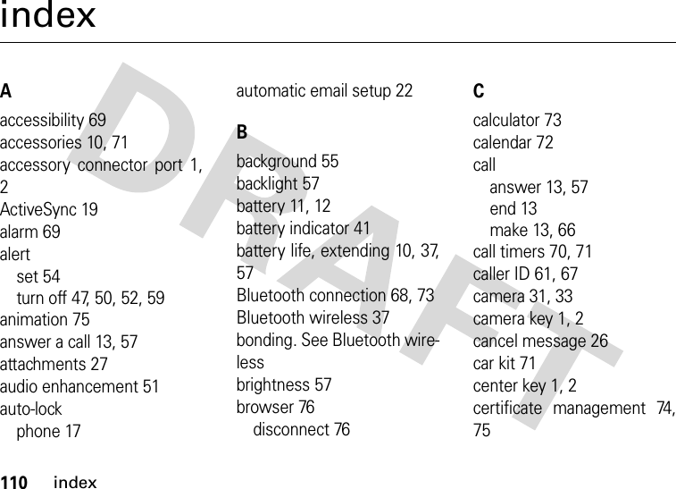 110indexindexAaccessibility 69accessories 10, 71accessory connector port 1,2ActiveSync 19alarm 69alertset 54turn off 47, 50, 52, 59animation 75answer a call 13, 57attachments 27audio enhancement 51auto-lockphone 17automatic email setup 22Bbackground 55backlight 57battery 11, 12battery indicator 41battery life, extending 10, 37,57Bluetooth connection 68, 73Bluetooth wireless 37bonding. See Bluetooth wire-lessbrightness 57browser 76disconnect 76Ccalculator 73calendar 72callanswer 13, 57end 13make 13, 66call timers 70, 71caller ID 61, 67camera 31, 33camera key 1, 2cancel message 26car kit 71center key 1, 2certificate management 74,75