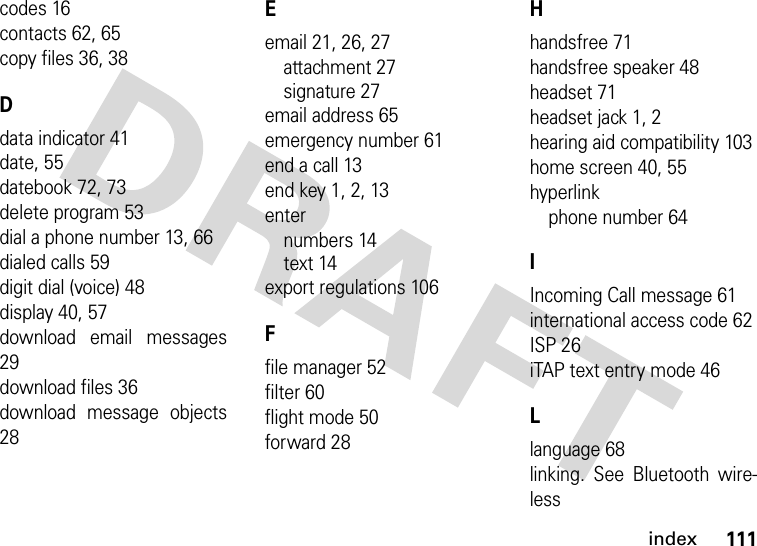 index111codes 16contacts 62, 65copy files 36, 38Ddata indicator 41date, 55datebook 72, 73delete program 53dial a phone number 13, 66dialed calls 59digit dial (voice) 48display 40, 57download email messages29download files 36download message objects28Eemail 21, 26, 27attachment 27signature 27email address 65emergency number 61end a call 13end key 1, 2, 13enternumbers 14text 14export regulations 106Ffile manager 52filter 60flight mode 50forward 28Hhandsfree 71handsfree speaker 48headset 71headset jack 1, 2hearing aid compatibility 103home screen 40, 55hyperlinkphone number 64IIncoming Call message 61international access code 62ISP 26iTAP text entry mode 46Llanguage 68linking. See Bluetooth wire-less