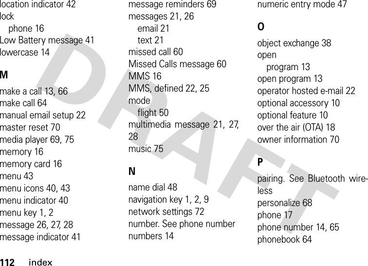 112indexlocation indicator 42lockphone 16Low Battery message 41lowercase 14Mmake a call 13, 66make call 64manual email setup 22master reset 70media player 69, 75memory 16memory card 16menu 43menu icons 40, 43menu indicator 40menu key 1, 2message 26, 27, 28message indicator 41message reminders 69messages 21, 26email 21text 21missed call 60Missed Calls message 60MMS 16MMS, defined 22, 25modeflight 50multimedia message 21, 27,28music 75Nname dial 48navigation key 1, 2, 9network settings 72number. See phone numbernumbers 14numeric entry mode 47Oobject exchange 38openprogram 13open program 13operator hosted e-mail 22optional accessory 10optional feature 10over the air (OTA) 18owner information 70Ppairing. See Bluetooth wire-lesspersonalize 68phone 17phone number 14, 65phonebook 64