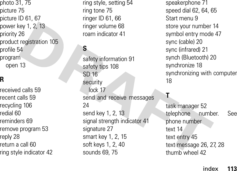 index113photo 31, 75picture 75picture ID 61, 67power key 1, 2, 13priority 26product registration 105profile 54programopen 13Rreceived calls 59recent calls 59recycling 106redial 60reminders 69remove program 53reply 28return a call 60ring style indicator 42ring style, setting 54ring tone 75ringer ID 61, 66ringer volume 68roam indicator 41Ssafety information 91safety tips 108SD 16securitylock 17send and receive messages24send key 1, 2, 13signal strength indicator 41signature 27smart key 1, 2, 15soft keys 1, 2, 40sounds 69, 75speakerphone 71speed dial 62, 64, 65Start menu 9store your number 14symbol entry mode 47sync (cable) 20sync (infrared) 21synch (Bluetooth) 20synchronize 18synchronizing with computer18Ttask manager 52telephone number. Seephone numbertext 14text entry 45text message 26, 27, 28thumb wheel 42