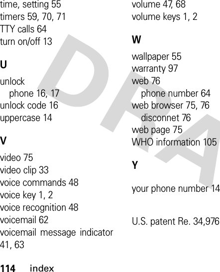 114indextime, setting 55timers 59, 70, 71TTY calls 64turn on/off 13Uunlockphone 16, 17unlock code 16uppercase 14Vvideo 75video clip 33voice commands 48voice key 1, 2voice recognition 48voicemail 62voicemail message indicator41, 63volume 47, 68volume keys 1, 2Wwallpaper 55warranty 97web 76phone number 64web browser 75, 76disconnet 76web page 75WHO information 105Yyour phone number 14U.S. patent Re. 34,976