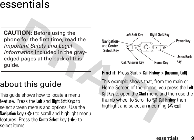 9essentialsessentialsabout this guideThis guide shows how to locate a menu feature. Press the Left and Right Soft Keys to select screen menus and options. Use the Navigation key (S) to scroll and highlight menu features. Press the Center Select key (s) to select items. Find it: Press Start &gt;Call History &gt;[Incoming Call]This example shows that, from the main or Home Screen of the phone, you press the Left Soft Key to open the Start menu and then use the thumb wheel to scroll to ICall History then highlight and select an incoming (D)call.CAUTION: Before using the phone for the first time, read the Important Safety and Legal Information included in the gray-edged pages at the back of this guide.Navigation and Center Select KeyLeft Soft Key Right Soft KeyUndo/Back KeyHome KeyPower KeyCall/Answer Key