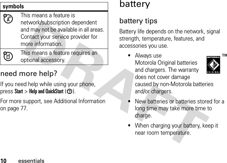 10essentialsneed more help?If you need help while using your phone, press Start &gt;Help and QuickStart (1).For more support, see Additional Information on page 77.batterybattery tipsBattery life depends on the network, signal strength, temperature, features, and accessories you use.•Always use Motorola Original batteries and chargers. The warranty does not cover damage caused by non-Motorola batteries and/or chargers.•New batteries or batteries stored for a long time may take more time to charge.•When charging your battery, keep it near room temperature.symbolsThis means a feature is network/subscription dependent and may not be available in all areas. Contact your service provider for more information.This means a feature requires an optional accessory.