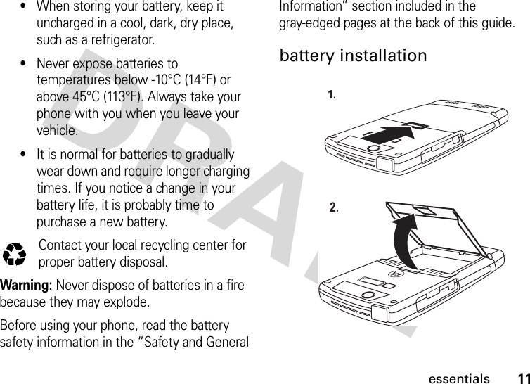 11essentials•When storing your battery, keep it uncharged in a cool, dark, dry place, such as a refrigerator.•Never expose batteries to temperatures below -10°C (14°F) or above 45°C (113°F). Always take your phone with you when you leave your vehicle.•It is normal for batteries to gradually wear down and require longer charging times. If you notice a change in your battery life, it is probably time to purchase a new battery.Contact your local recycling center for proper battery disposal.Warning: Never dispose of batteries in a fire because they may explode.Before using your phone, read the battery safety information in the “Safety and General Information” section included in the gray-edged pages at the back of this guide.battery installation032375o1.2.