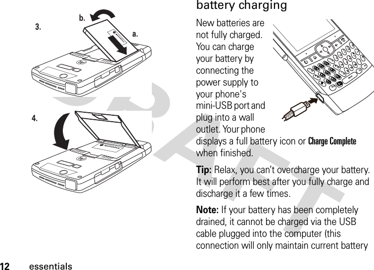 12essentialsbattery chargingNew batteries are not fully charged. You can charge your battery by connecting the power supply to your phone&apos;s mini-USB port and plug into a wall outlet. Your phone displays a full battery icon or Charge Complete when finished.Tip: Relax, you can’t overcharge your battery. It will perform best after you fully charge and discharge it a few times.Note: If your battery has been completely drained, it cannot be charged via the USB cable plugged into the computer (this connection will only maintain current battery 3. a.b.4.