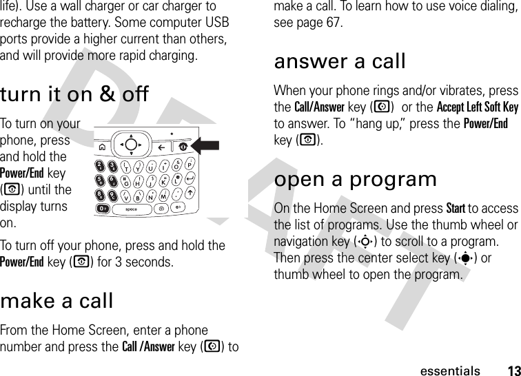 13essentialslife). Use a wall charger or car charger to recharge the battery. Some computer USB ports provide a higher current than others, and will provide more rapid charging.turn it on &amp; offTo turn on your phone, press and hold the Power/End key (O) until the display turns on.To turn off your phone, press and hold the Power/End key (O) for 3 seconds.make a callFrom the Home Screen, enter a phone number and press the Call /Answer key (N) to make a call. To learn how to use voice dialing, see page 67.answer a callWhen your phone rings and/or vibrates, press the Call/Answer key (N) or the Accept Left Soft Key to answer. To “hang up,” press the Power/End key (O).open a programOn the Home Screen and press Start to access the list of programs. Use the thumb wheel or navigation key (S) to scroll to a program. Then press the center select key (s) or thumb wheel to open the program. 