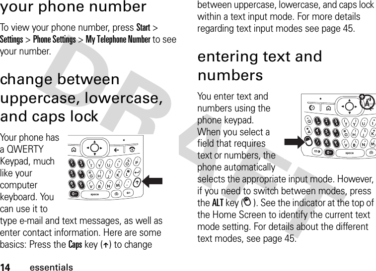 14essentialsyour phone numberTo view your phone number, press Start &gt; Settings &gt; Phone Settings &gt; My Telephone Number to see your number.change between uppercase, lowercase, and caps lockYour phone has a QWERTY Keypad, much like your computer keyboard. You can use it to type e-mail and text messages, as well as enter contact information. Here are some basics: Press the Caps key (Â) to change between uppercase, lowercase, and caps lock within a text input mode. For more details regarding text input modes see page 45.entering text and numbersYou enter text and numbers using the phone keypad. When you select a field that requires text or numbers, the phone automatically selects the appropriate input mode. However, if you need to switch between modes, press the ALT key ( ). See the indicator at the top of the Home Screen to identify the current text mode setting. For details about the different text modes, see page 45.