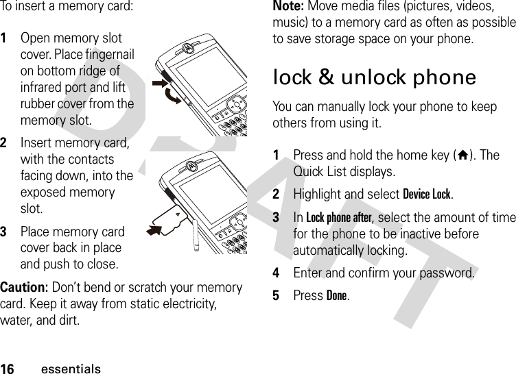 16essentialsTo insert a memory card:  1Open memory slot cover. Place fingernail on bottom ridge of infrared port and lift rubber cover from the memory slot.2Insert memory card, with the contacts facing down, into the exposed memory slot.3Place memory card cover back in place and push to close.Caution: Don’t bend or scratch your memory card. Keep it away from static electricity, water, and dirt.Note: Move media files (pictures, videos, music) to a memory card as often as possible to save storage space on your phone.lock &amp; unlock phoneYou can manually lock your phone to keep others from using it.  1Press and hold the home key (Y). The Quick List displays.2Highlight and select Device Lock.3In Lock phone after, select the amount of time for the phone to be inactive before automatically locking.4Enter and confirm your password. 5Press Done. 